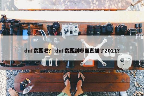 dnf袁磊吧？ dnf袁磊到哪里直播了2021？
