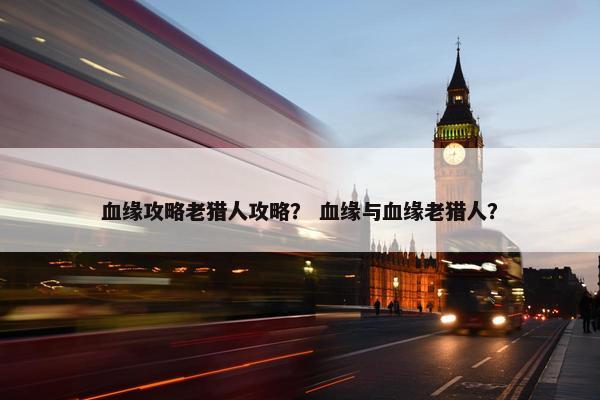 血缘攻略老猎人攻略？ 血缘与血缘老猎人？