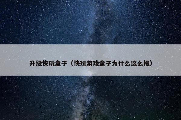 升级快玩盒子（快玩游戏盒子为什么这么慢）
