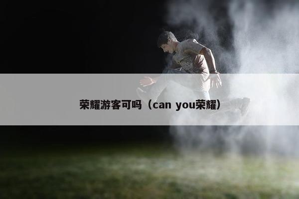 荣耀游客可吗(can you荣耀) 荣耀游客可吗(can you荣耀)