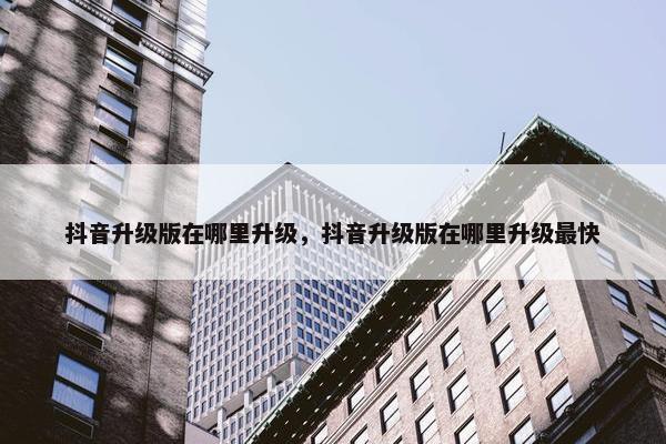抖音升级版在哪里升级，抖音升级版在哪里升级最快