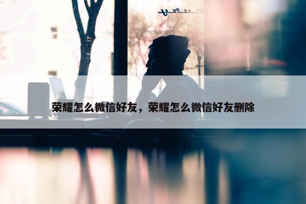 荣耀怎么微信好友，荣耀怎么微信好友删除