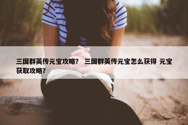 三国群英传元宝攻略？ 三国群英传元宝怎么获得 元宝获取攻略？