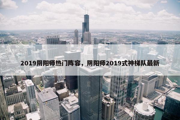 2019阴阳师热门阵容，阴阳师2019式神梯队最新