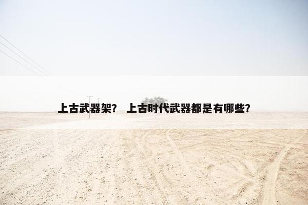 上古武器架？ 上古时代武器都是有哪些？