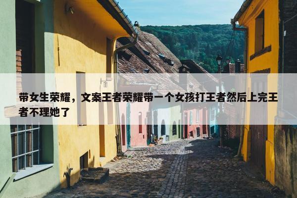 带女生荣耀，文案王者荣耀带一个女孩打王者然后上完王者不理她了