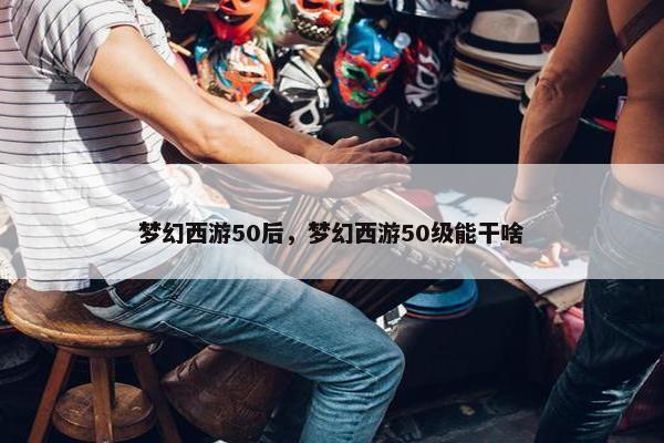 梦幻西游50后，梦幻西游50级能干啥
