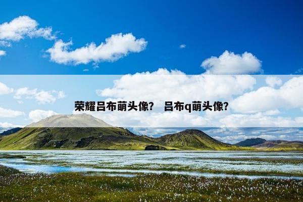 荣耀吕布萌头像？ 吕布q萌头像？