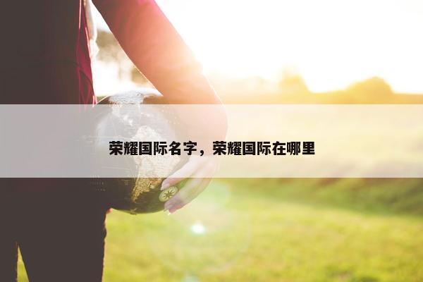 荣耀国际名字，荣耀国际在哪里