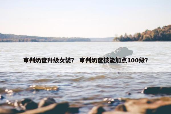 审判奶爸升级女装？ 审判奶爸技能加点100级？