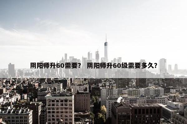 阴阳师升60需要？ 阴阳师升60级需要多久？