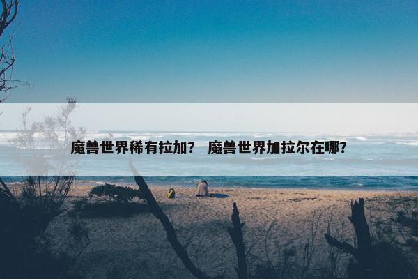 魔兽世界稀有拉加？ 魔兽世界加拉尔在哪？