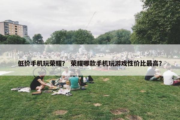 低价手机玩荣耀？ 荣耀哪款手机玩游戏性价比最高？