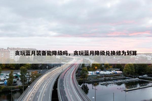 贪玩蓝月装备能降级吗，贪玩蓝月降级兑换修为划算