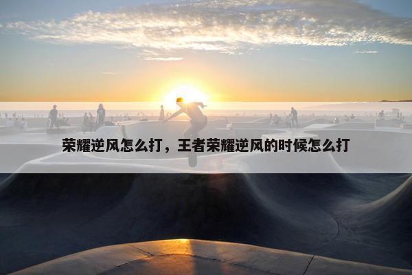 荣耀逆风怎么打，王者荣耀逆风的时候怎么打