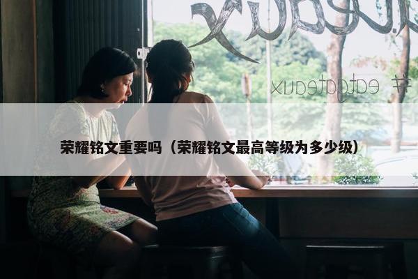 荣耀铭文重要吗（荣耀铭文最高等级为多少级）