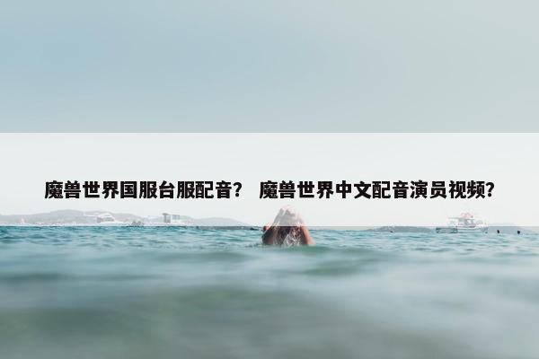 魔兽世界国服台服配音？ 魔兽世界中文配音演员视频？