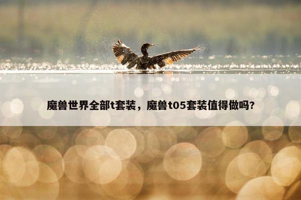 魔兽世界全部t套装,魔兽t05套装值得做吗? 魔兽世界全部t套装,魔兽t05套装值得做吗?