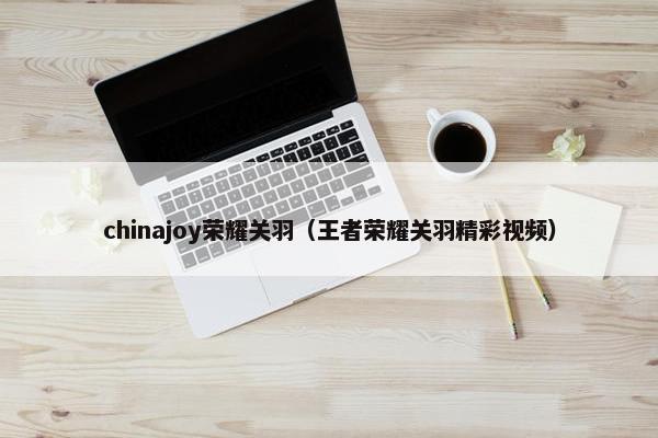 chinajoy荣耀关羽（王者荣耀关羽精彩视频）