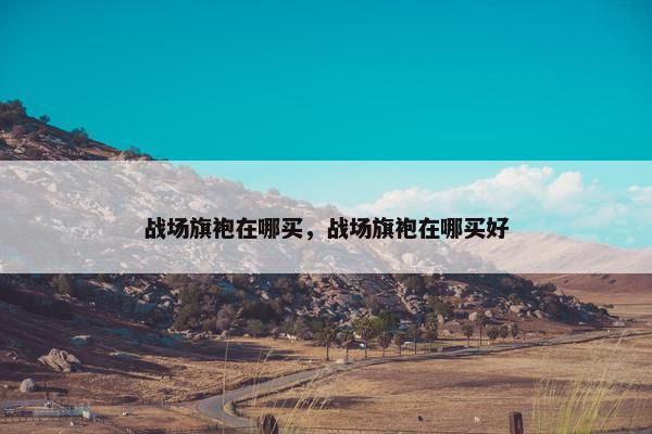 战场旗袍在哪买,战场旗袍在哪买好 战场旗袍在哪买,战场旗袍在哪买好