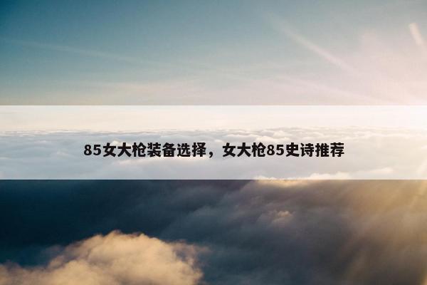 85女大枪装备选择，女大枪85史诗推荐