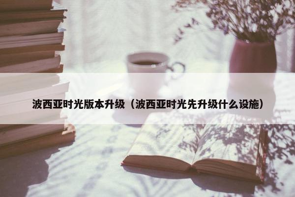 波西亚时光版本升级（波西亚时光先升级什么设施）