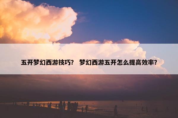 五开梦幻西游技巧？ 梦幻西游五开怎么提高效率？