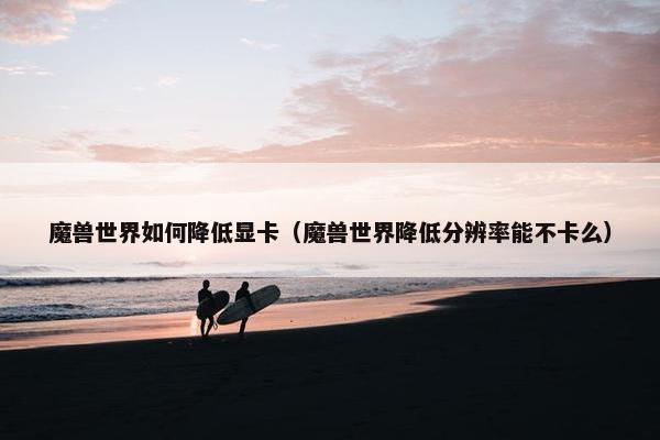 魔兽世界如何降低显卡（魔兽世界降低分辨率能不卡么）