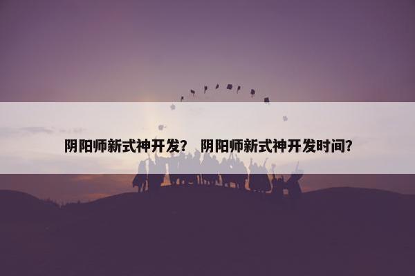 阴阳师新式神开发？ 阴阳师新式神开发时间？