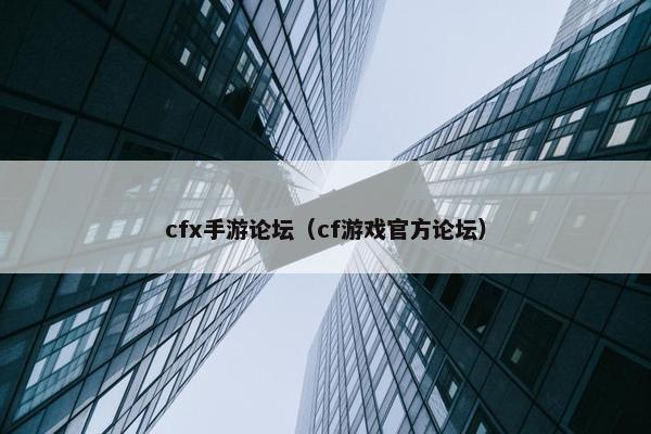 cfx手游论坛（cf游戏官方论坛）