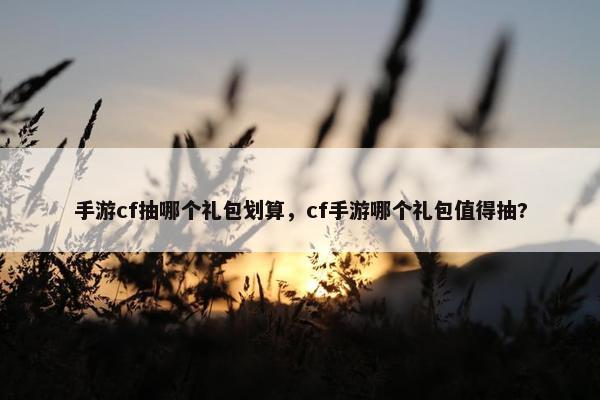 手游cf抽哪个礼包划算，cf手游哪个礼包值得抽?