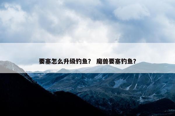 要塞怎么升级钓鱼？ 魔兽要塞钓鱼？