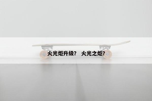 火光炬升级？ 火光之炬？