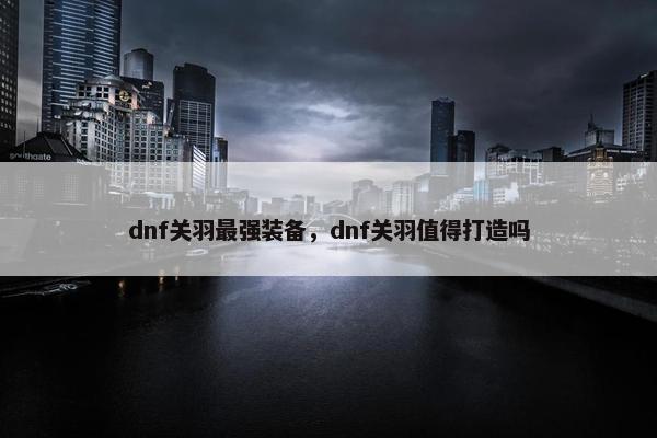dnf关羽最强装备，dnf关羽值得打造吗