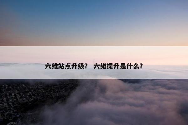 六维站点升级？ 六维提升是什么？