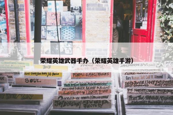 荣耀英雄武器手办（荣耀英雄手游）