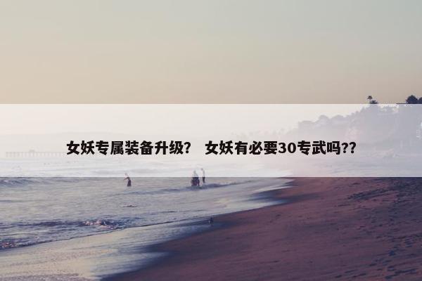 女妖专属装备升级？ 女妖有必要30专武吗?？