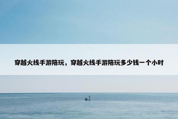 穿越火线手游陪玩，穿越火线手游陪玩多少钱一个小时
