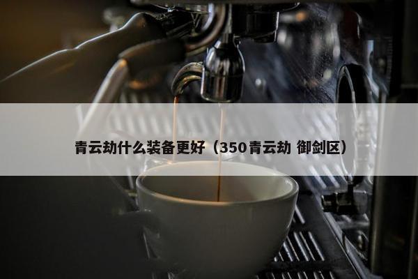 青云劫什么装备更好（350青云劫 御剑区）