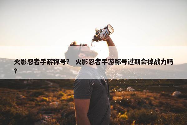 火影忍者手游称号？ 火影忍者手游称号过期会掉战力吗？