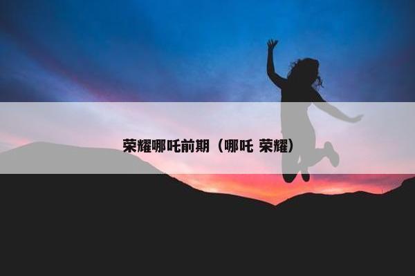 荣耀哪吒前期（哪吒 荣耀）