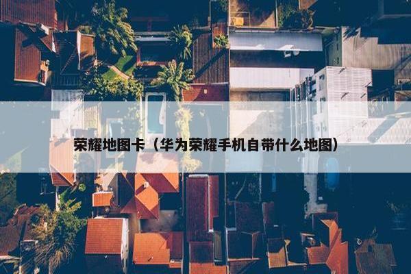荣耀地图卡（华为荣耀手机自带什么地图）