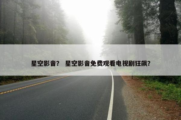 星空影音？ 星空影音免费观看电视剧狂飙？