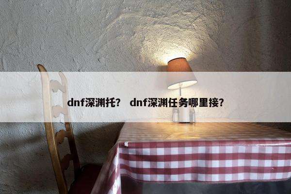 dnf深渊托？ dnf深渊任务哪里接？