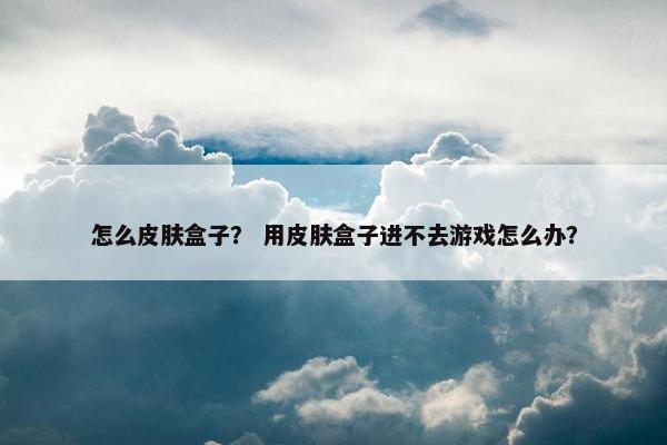 怎么皮肤盒子？ 用皮肤盒子进不去游戏怎么办？