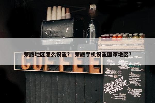 荣耀地区怎么设置？ 荣耀手机设置国家地区？