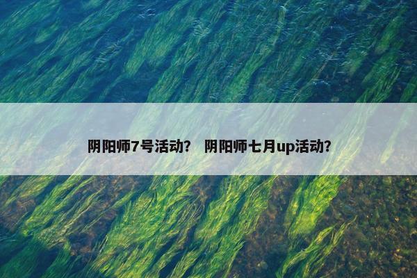 阴阳师7号活动? 阴阳师七月up活动? 阴阳师7号活动? 阴阳师七月up活动?