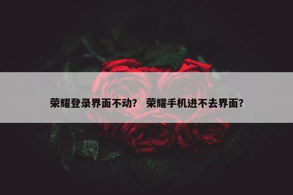 荣耀登录界面不动？ 荣耀手机进不去界面？