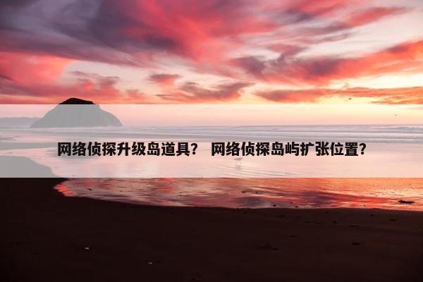 网络侦探升级岛道具？ 网络侦探岛屿扩张位置？
