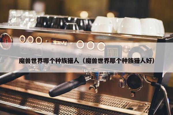 魔兽世界哪个种族猎人（魔兽世界那个种族猎人好）